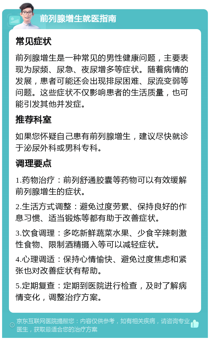 前列腺增生就医指南 常见症状 前列腺增生是一种常见的男性健康问题，主要表现为尿频、尿急、夜尿增多等症状。随着病情的发展，患者可能还会出现排尿困难、尿流变弱等问题。这些症状不仅影响患者的生活质量，也可能引发其他并发症。 推荐科室 如果您怀疑自己患有前列腺增生，建议尽快就诊于泌尿外科或男科专科。 调理要点 1.药物治疗：前列舒通胶囊等药物可以有效缓解前列腺增生的症状。 2.生活方式调整：避免过度劳累、保持良好的作息习惯、适当锻炼等都有助于改善症状。 3.饮食调理：多吃新鲜蔬菜水果、少食辛辣刺激性食物、限制酒精摄入等可以减轻症状。 4.心理调适：保持心情愉快、避免过度焦虑和紧张也对改善症状有帮助。 5.定期复查：定期到医院进行检查，及时了解病情变化，调整治疗方案。