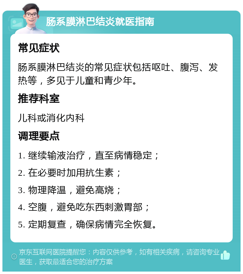 肠系膜淋巴结炎就医指南 常见症状 肠系膜淋巴结炎的常见症状包括呕吐、腹泻、发热等，多见于儿童和青少年。 推荐科室 儿科或消化内科 调理要点 1. 继续输液治疗，直至病情稳定； 2. 在必要时加用抗生素； 3. 物理降温，避免高烧； 4. 空腹，避免吃东西刺激胃部； 5. 定期复查，确保病情完全恢复。