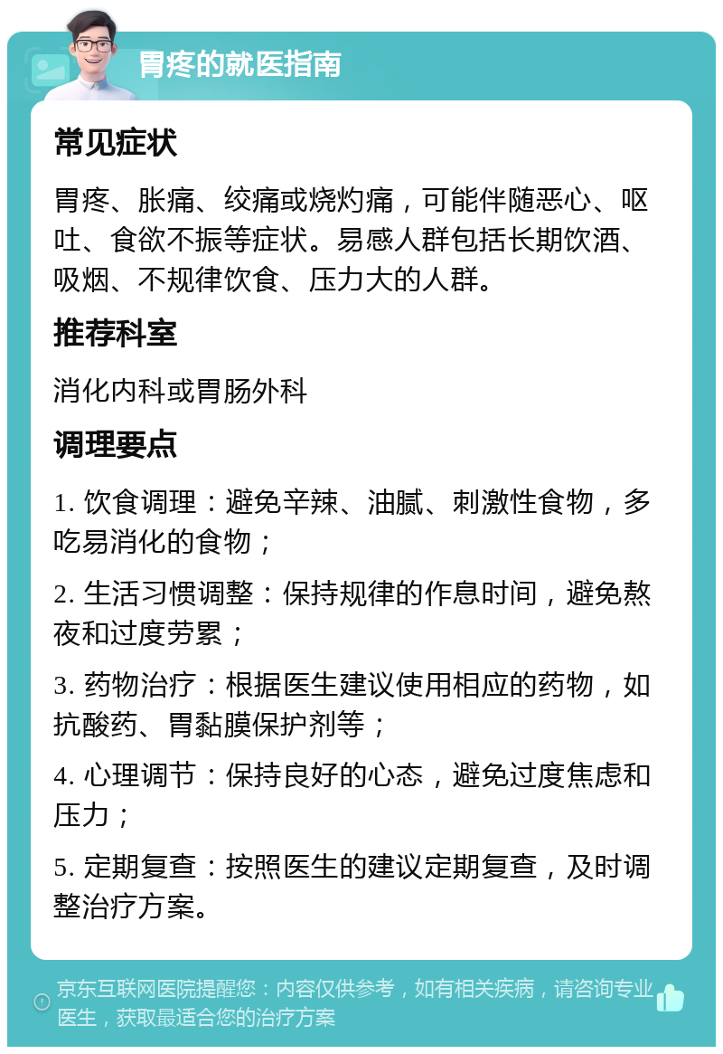 胃疼的就医指南 常见症状 胃疼、胀痛、绞痛或烧灼痛，可能伴随恶心、呕吐、食欲不振等症状。易感人群包括长期饮酒、吸烟、不规律饮食、压力大的人群。 推荐科室 消化内科或胃肠外科 调理要点 1. 饮食调理：避免辛辣、油腻、刺激性食物，多吃易消化的食物； 2. 生活习惯调整：保持规律的作息时间，避免熬夜和过度劳累； 3. 药物治疗：根据医生建议使用相应的药物，如抗酸药、胃黏膜保护剂等； 4. 心理调节：保持良好的心态，避免过度焦虑和压力； 5. 定期复查：按照医生的建议定期复查，及时调整治疗方案。