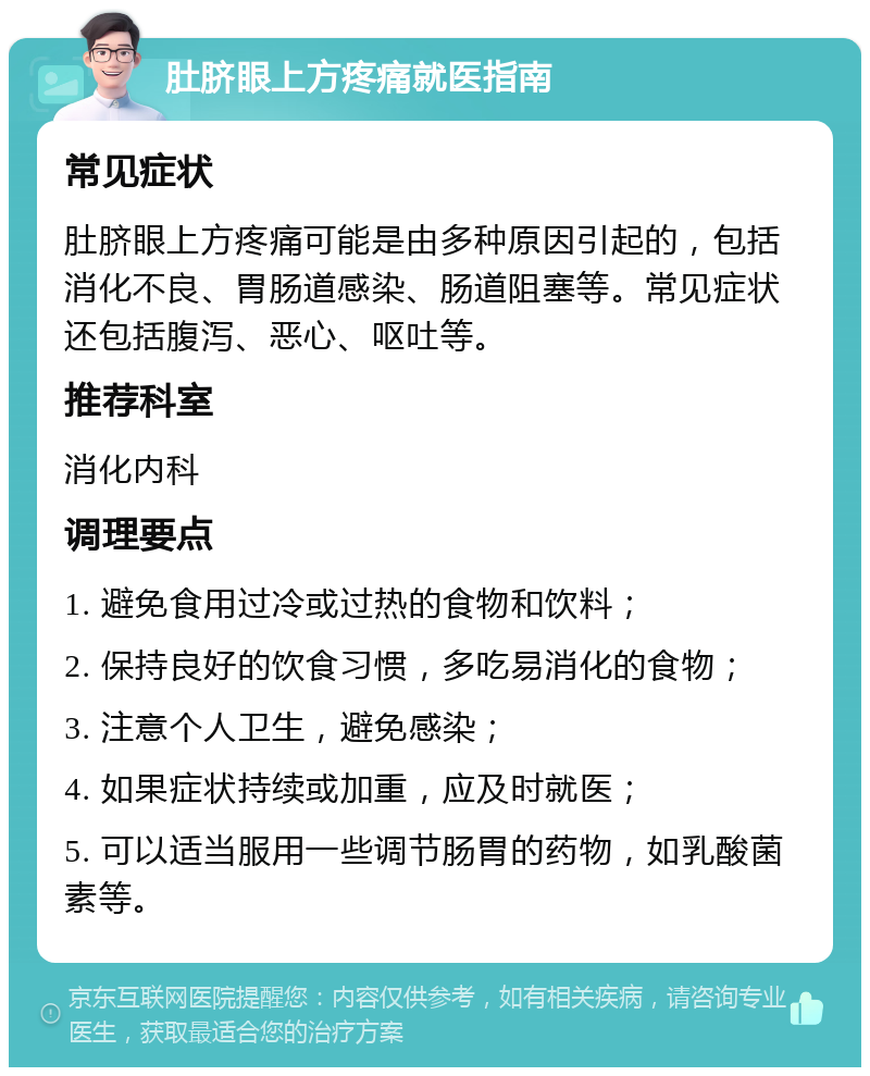 肚脐眼上方疼痛就医指南 常见症状 肚脐眼上方疼痛可能是由多种原因引起的，包括消化不良、胃肠道感染、肠道阻塞等。常见症状还包括腹泻、恶心、呕吐等。 推荐科室 消化内科 调理要点 1. 避免食用过冷或过热的食物和饮料； 2. 保持良好的饮食习惯，多吃易消化的食物； 3. 注意个人卫生，避免感染； 4. 如果症状持续或加重，应及时就医； 5. 可以适当服用一些调节肠胃的药物，如乳酸菌素等。