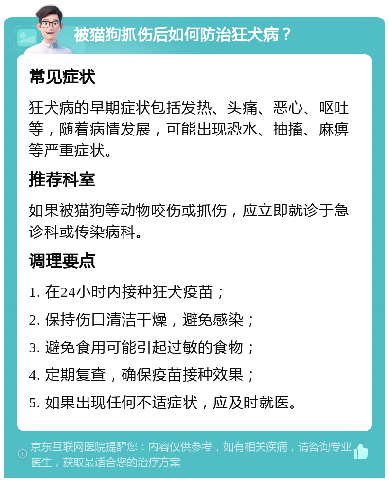 被猫狗抓伤后如何防治狂犬病？ 常见症状 狂犬病的早期症状包括发热、头痛、恶心、呕吐等，随着病情发展，可能出现恐水、抽搐、麻痹等严重症状。 推荐科室 如果被猫狗等动物咬伤或抓伤，应立即就诊于急诊科或传染病科。 调理要点 1. 在24小时内接种狂犬疫苗； 2. 保持伤口清洁干燥，避免感染； 3. 避免食用可能引起过敏的食物； 4. 定期复查，确保疫苗接种效果； 5. 如果出现任何不适症状，应及时就医。