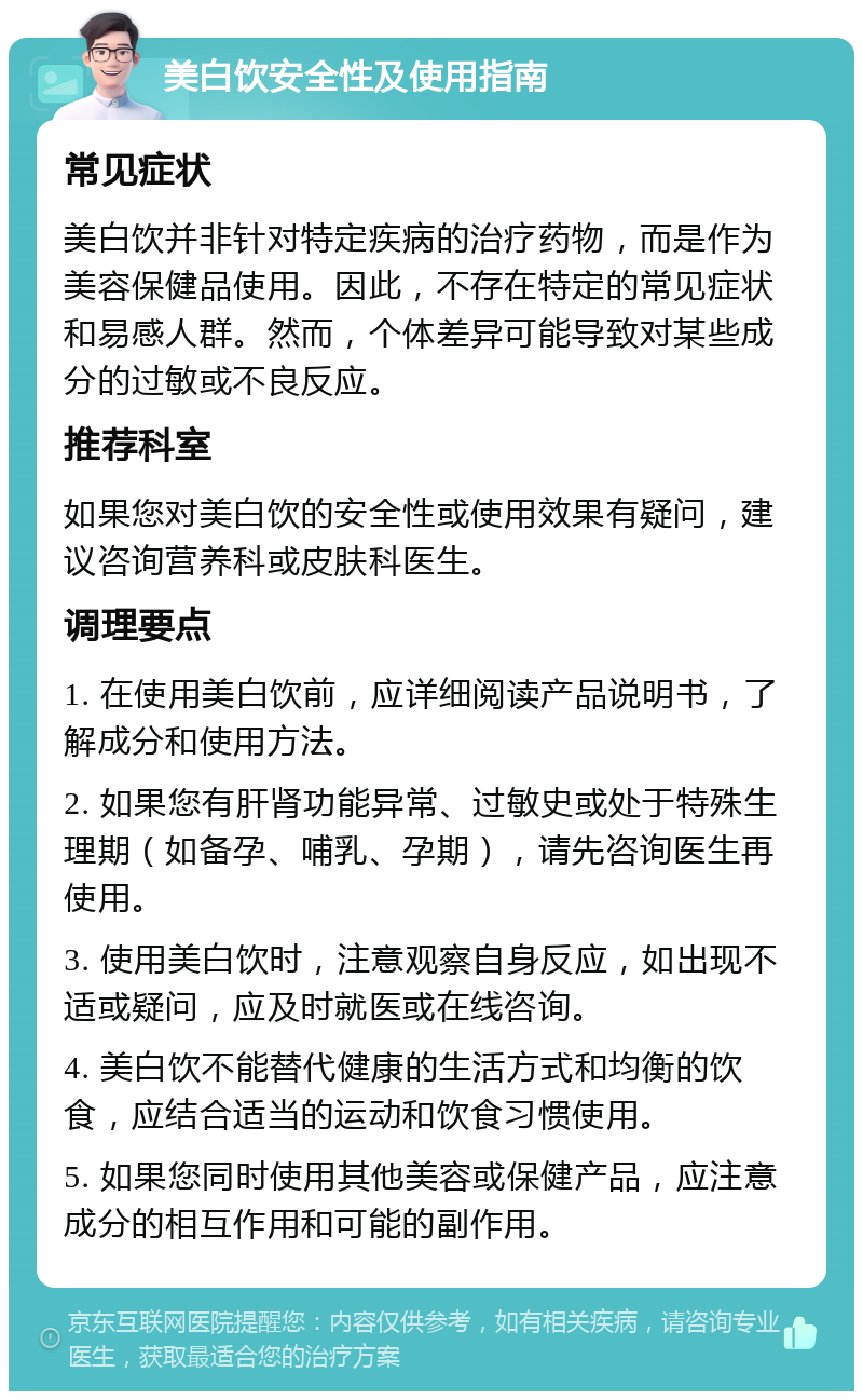 美白饮安全性及使用指南 常见症状 美白饮并非针对特定疾病的治疗药物，而是作为美容保健品使用。因此，不存在特定的常见症状和易感人群。然而，个体差异可能导致对某些成分的过敏或不良反应。 推荐科室 如果您对美白饮的安全性或使用效果有疑问，建议咨询营养科或皮肤科医生。 调理要点 1. 在使用美白饮前，应详细阅读产品说明书，了解成分和使用方法。 2. 如果您有肝肾功能异常、过敏史或处于特殊生理期（如备孕、哺乳、孕期），请先咨询医生再使用。 3. 使用美白饮时，注意观察自身反应，如出现不适或疑问，应及时就医或在线咨询。 4. 美白饮不能替代健康的生活方式和均衡的饮食，应结合适当的运动和饮食习惯使用。 5. 如果您同时使用其他美容或保健产品，应注意成分的相互作用和可能的副作用。