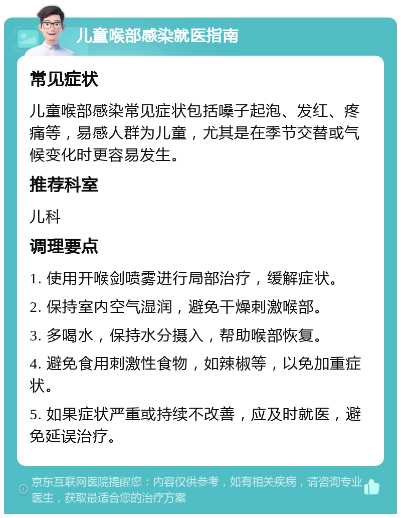 儿童喉部感染就医指南 常见症状 儿童喉部感染常见症状包括嗓子起泡、发红、疼痛等，易感人群为儿童，尤其是在季节交替或气候变化时更容易发生。 推荐科室 儿科 调理要点 1. 使用开喉剑喷雾进行局部治疗，缓解症状。 2. 保持室内空气湿润，避免干燥刺激喉部。 3. 多喝水，保持水分摄入，帮助喉部恢复。 4. 避免食用刺激性食物，如辣椒等，以免加重症状。 5. 如果症状严重或持续不改善，应及时就医，避免延误治疗。