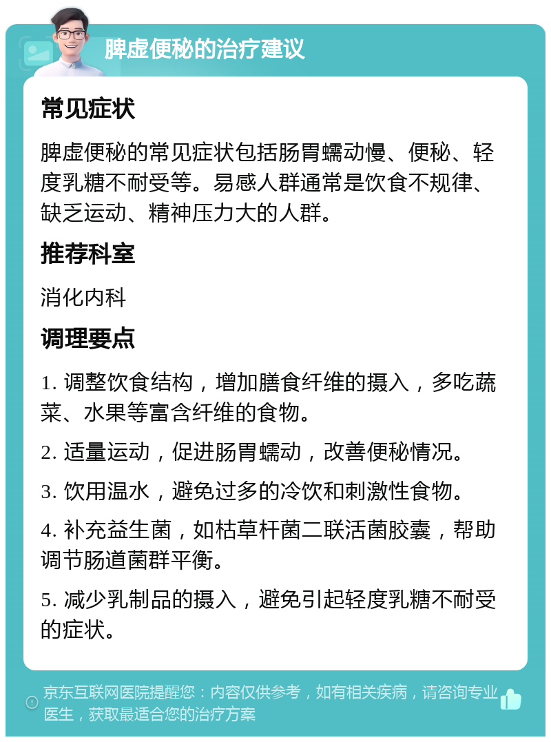 脾虚便秘的治疗建议 常见症状 脾虚便秘的常见症状包括肠胃蠕动慢、便秘、轻度乳糖不耐受等。易感人群通常是饮食不规律、缺乏运动、精神压力大的人群。 推荐科室 消化内科 调理要点 1. 调整饮食结构，增加膳食纤维的摄入，多吃蔬菜、水果等富含纤维的食物。 2. 适量运动，促进肠胃蠕动，改善便秘情况。 3. 饮用温水，避免过多的冷饮和刺激性食物。 4. 补充益生菌，如枯草杆菌二联活菌胶囊，帮助调节肠道菌群平衡。 5. 减少乳制品的摄入，避免引起轻度乳糖不耐受的症状。