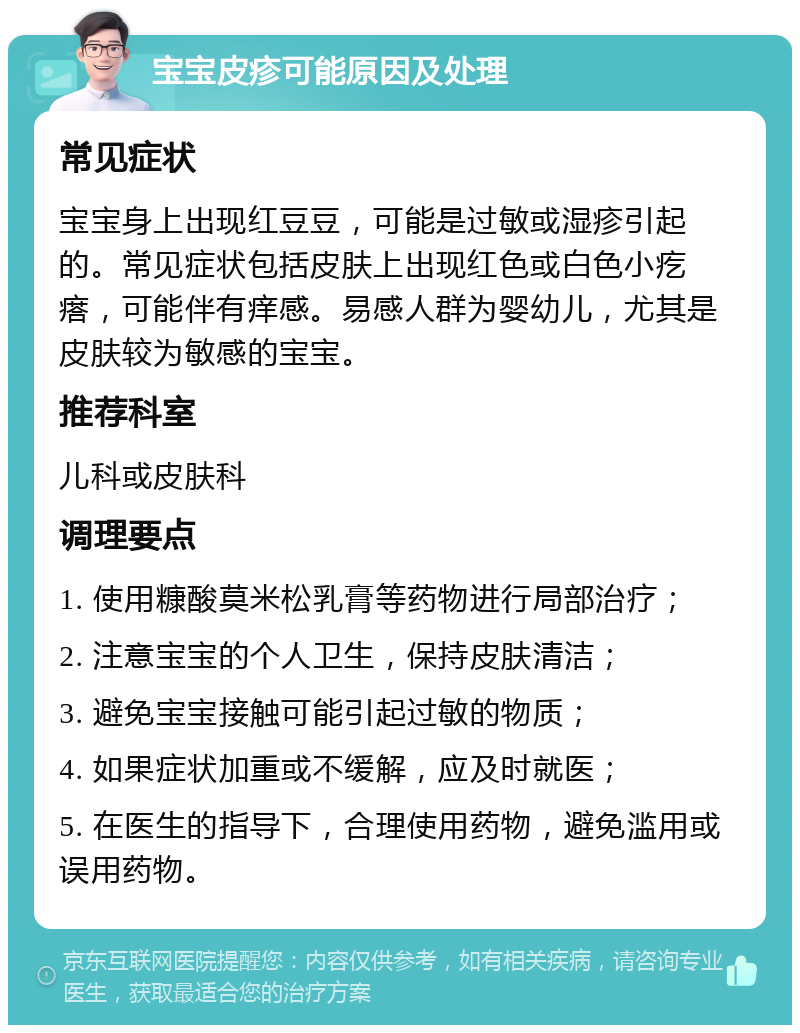 宝宝皮疹可能原因及处理 常见症状 宝宝身上出现红豆豆，可能是过敏或湿疹引起的。常见症状包括皮肤上出现红色或白色小疙瘩，可能伴有痒感。易感人群为婴幼儿，尤其是皮肤较为敏感的宝宝。 推荐科室 儿科或皮肤科 调理要点 1. 使用糠酸莫米松乳膏等药物进行局部治疗； 2. 注意宝宝的个人卫生，保持皮肤清洁； 3. 避免宝宝接触可能引起过敏的物质； 4. 如果症状加重或不缓解，应及时就医； 5. 在医生的指导下，合理使用药物，避免滥用或误用药物。