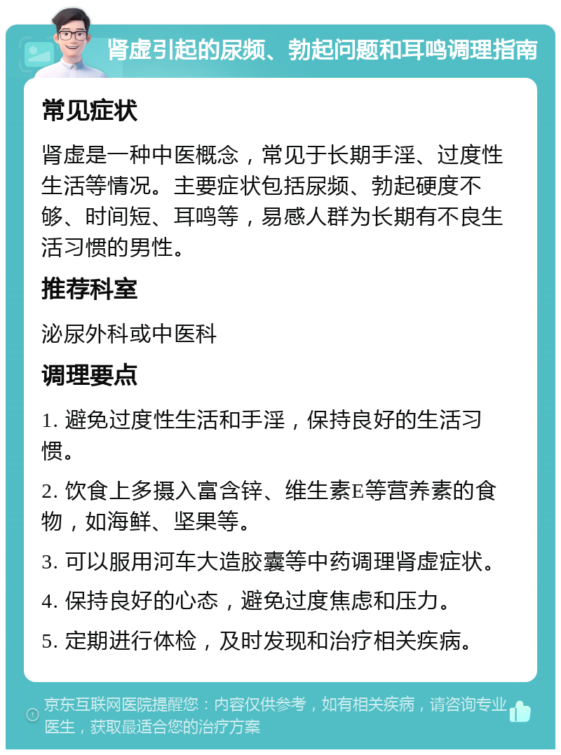 肾虚引起的尿频、勃起问题和耳鸣调理指南 常见症状 肾虚是一种中医概念，常见于长期手淫、过度性生活等情况。主要症状包括尿频、勃起硬度不够、时间短、耳鸣等，易感人群为长期有不良生活习惯的男性。 推荐科室 泌尿外科或中医科 调理要点 1. 避免过度性生活和手淫，保持良好的生活习惯。 2. 饮食上多摄入富含锌、维生素E等营养素的食物，如海鲜、坚果等。 3. 可以服用河车大造胶囊等中药调理肾虚症状。 4. 保持良好的心态，避免过度焦虑和压力。 5. 定期进行体检，及时发现和治疗相关疾病。