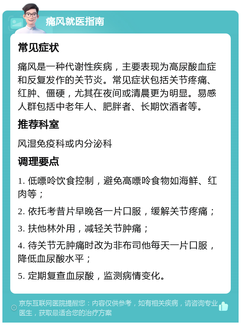 痛风就医指南 常见症状 痛风是一种代谢性疾病，主要表现为高尿酸血症和反复发作的关节炎。常见症状包括关节疼痛、红肿、僵硬，尤其在夜间或清晨更为明显。易感人群包括中老年人、肥胖者、长期饮酒者等。 推荐科室 风湿免疫科或内分泌科 调理要点 1. 低嘌呤饮食控制，避免高嘌呤食物如海鲜、红肉等； 2. 依托考昔片早晚各一片口服，缓解关节疼痛； 3. 扶他林外用，减轻关节肿痛； 4. 待关节无肿痛时改为非布司他每天一片口服，降低血尿酸水平； 5. 定期复查血尿酸，监测病情变化。