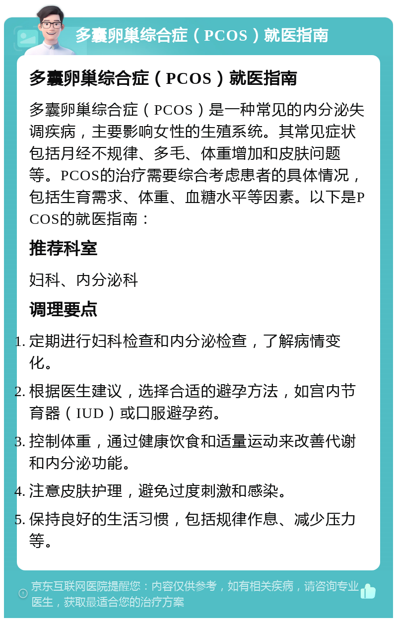 多囊卵巢综合症（PCOS）就医指南 多囊卵巢综合症（PCOS）就医指南 多囊卵巢综合症（PCOS）是一种常见的内分泌失调疾病，主要影响女性的生殖系统。其常见症状包括月经不规律、多毛、体重增加和皮肤问题等。PCOS的治疗需要综合考虑患者的具体情况，包括生育需求、体重、血糖水平等因素。以下是PCOS的就医指南： 推荐科室 妇科、内分泌科 调理要点 定期进行妇科检查和内分泌检查，了解病情变化。 根据医生建议，选择合适的避孕方法，如宫内节育器（IUD）或口服避孕药。 控制体重，通过健康饮食和适量运动来改善代谢和内分泌功能。 注意皮肤护理，避免过度刺激和感染。 保持良好的生活习惯，包括规律作息、减少压力等。