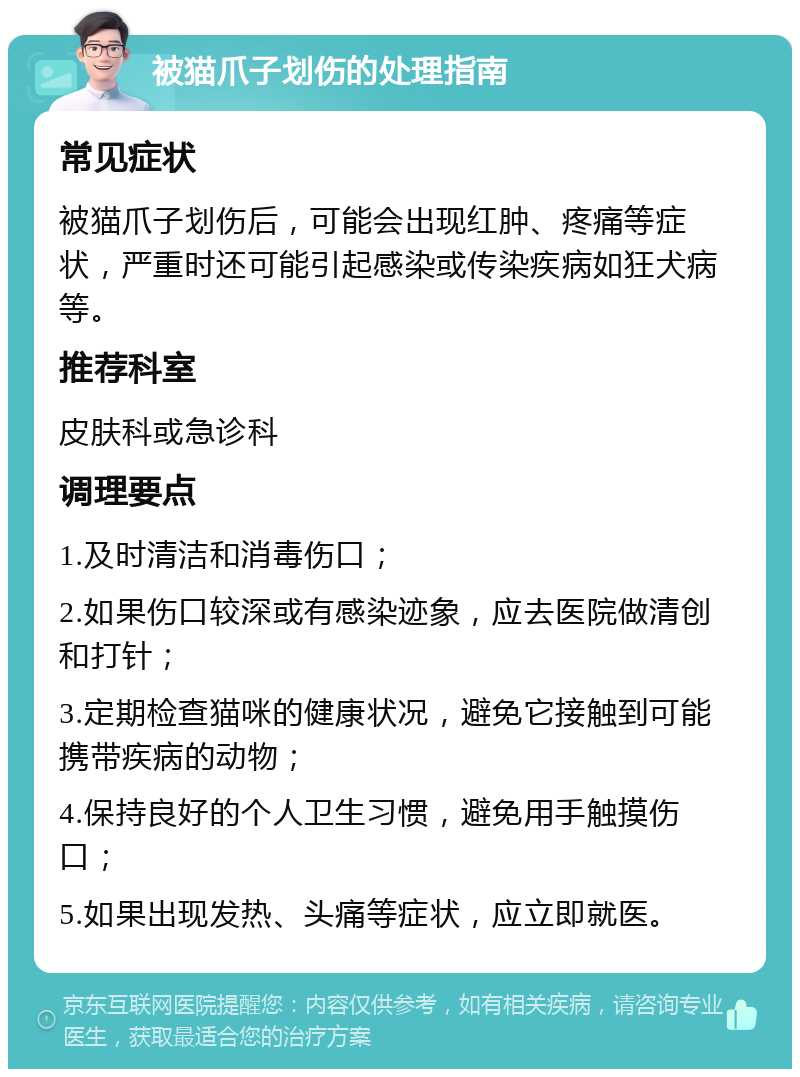 被猫爪子划伤的处理指南 常见症状 被猫爪子划伤后，可能会出现红肿、疼痛等症状，严重时还可能引起感染或传染疾病如狂犬病等。 推荐科室 皮肤科或急诊科 调理要点 1.及时清洁和消毒伤口； 2.如果伤口较深或有感染迹象，应去医院做清创和打针； 3.定期检查猫咪的健康状况，避免它接触到可能携带疾病的动物； 4.保持良好的个人卫生习惯，避免用手触摸伤口； 5.如果出现发热、头痛等症状，应立即就医。