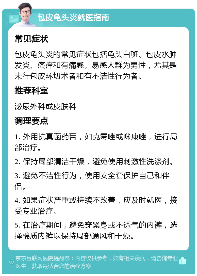 包皮龟头炎就医指南 常见症状 包皮龟头炎的常见症状包括龟头白斑、包皮水肿发炎、瘙痒和有痛感。易感人群为男性，尤其是未行包皮环切术者和有不洁性行为者。 推荐科室 泌尿外科或皮肤科 调理要点 1. 外用抗真菌药膏，如克霉唑或咪康唑，进行局部治疗。 2. 保持局部清洁干燥，避免使用刺激性洗涤剂。 3. 避免不洁性行为，使用安全套保护自己和伴侣。 4. 如果症状严重或持续不改善，应及时就医，接受专业治疗。 5. 在治疗期间，避免穿紧身或不透气的内裤，选择棉质内裤以保持局部通风和干燥。