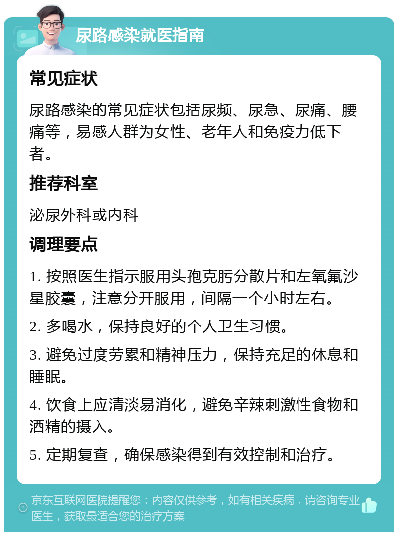 尿路感染就医指南 常见症状 尿路感染的常见症状包括尿频、尿急、尿痛、腰痛等，易感人群为女性、老年人和免疫力低下者。 推荐科室 泌尿外科或内科 调理要点 1. 按照医生指示服用头孢克肟分散片和左氧氟沙星胶囊，注意分开服用，间隔一个小时左右。 2. 多喝水，保持良好的个人卫生习惯。 3. 避免过度劳累和精神压力，保持充足的休息和睡眠。 4. 饮食上应清淡易消化，避免辛辣刺激性食物和酒精的摄入。 5. 定期复查，确保感染得到有效控制和治疗。