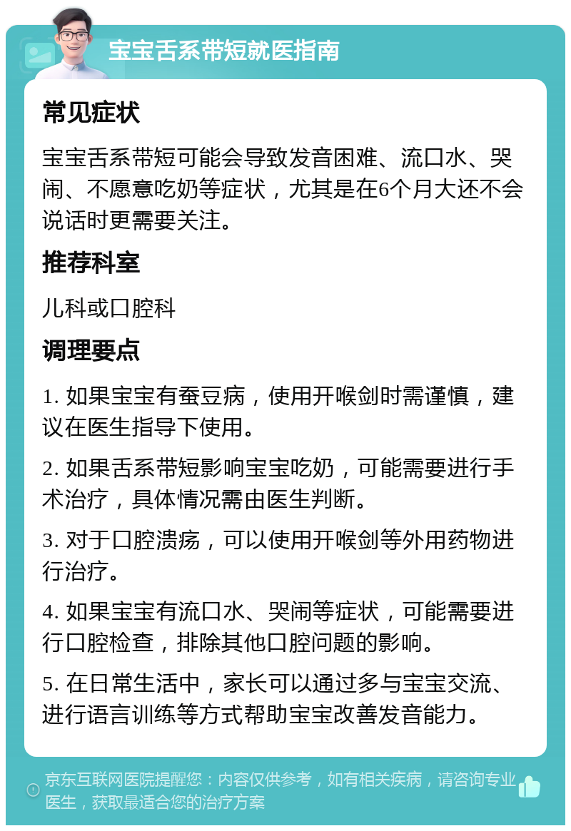 宝宝舌系带短就医指南 常见症状 宝宝舌系带短可能会导致发音困难、流口水、哭闹、不愿意吃奶等症状，尤其是在6个月大还不会说话时更需要关注。 推荐科室 儿科或口腔科 调理要点 1. 如果宝宝有蚕豆病，使用开喉剑时需谨慎，建议在医生指导下使用。 2. 如果舌系带短影响宝宝吃奶，可能需要进行手术治疗，具体情况需由医生判断。 3. 对于口腔溃疡，可以使用开喉剑等外用药物进行治疗。 4. 如果宝宝有流口水、哭闹等症状，可能需要进行口腔检查，排除其他口腔问题的影响。 5. 在日常生活中，家长可以通过多与宝宝交流、进行语言训练等方式帮助宝宝改善发音能力。