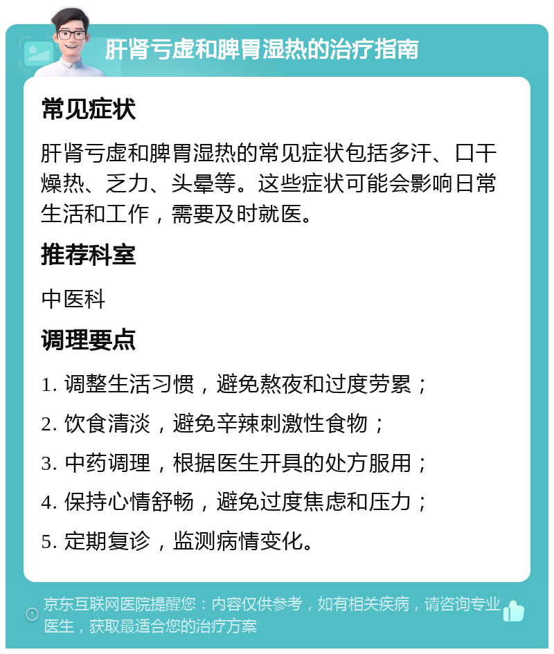 肝肾亏虚和脾胃湿热的治疗指南 常见症状 肝肾亏虚和脾胃湿热的常见症状包括多汗、口干燥热、乏力、头晕等。这些症状可能会影响日常生活和工作，需要及时就医。 推荐科室 中医科 调理要点 1. 调整生活习惯，避免熬夜和过度劳累； 2. 饮食清淡，避免辛辣刺激性食物； 3. 中药调理，根据医生开具的处方服用； 4. 保持心情舒畅，避免过度焦虑和压力； 5. 定期复诊，监测病情变化。