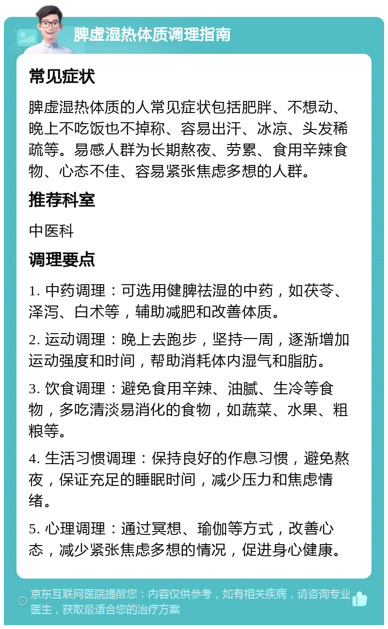 脾虚湿热体质调理指南 常见症状 脾虚湿热体质的人常见症状包括肥胖、不想动、晚上不吃饭也不掉称、容易出汗、冰凉、头发稀疏等。易感人群为长期熬夜、劳累、食用辛辣食物、心态不佳、容易紧张焦虑多想的人群。 推荐科室 中医科 调理要点 1. 中药调理：可选用健脾祛湿的中药，如茯苓、泽泻、白术等，辅助减肥和改善体质。 2. 运动调理：晚上去跑步，坚持一周，逐渐增加运动强度和时间，帮助消耗体内湿气和脂肪。 3. 饮食调理：避免食用辛辣、油腻、生冷等食物，多吃清淡易消化的食物，如蔬菜、水果、粗粮等。 4. 生活习惯调理：保持良好的作息习惯，避免熬夜，保证充足的睡眠时间，减少压力和焦虑情绪。 5. 心理调理：通过冥想、瑜伽等方式，改善心态，减少紧张焦虑多想的情况，促进身心健康。