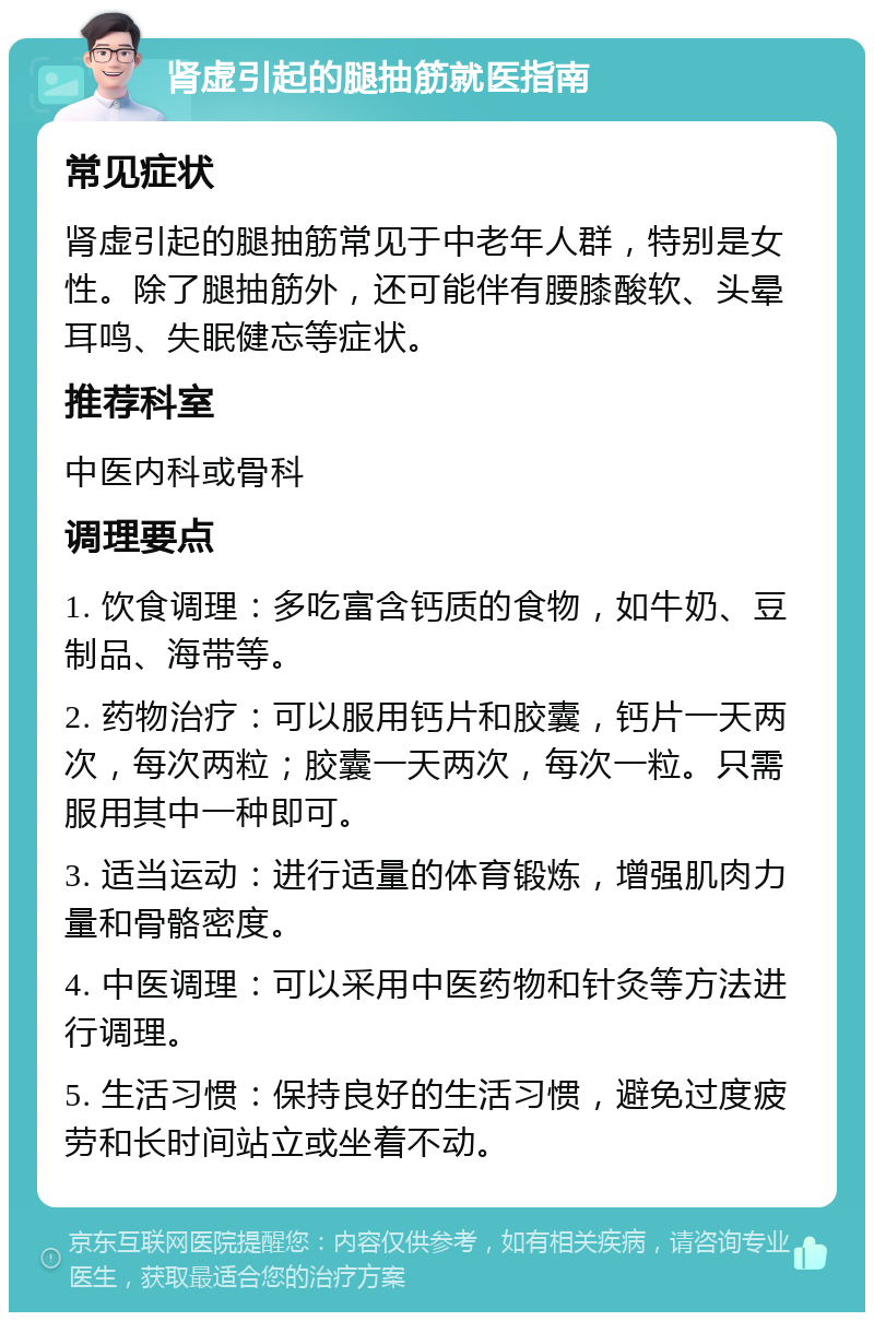 肾虚引起的腿抽筋就医指南 常见症状 肾虚引起的腿抽筋常见于中老年人群，特别是女性。除了腿抽筋外，还可能伴有腰膝酸软、头晕耳鸣、失眠健忘等症状。 推荐科室 中医内科或骨科 调理要点 1. 饮食调理：多吃富含钙质的食物，如牛奶、豆制品、海带等。 2. 药物治疗：可以服用钙片和胶囊，钙片一天两次，每次两粒；胶囊一天两次，每次一粒。只需服用其中一种即可。 3. 适当运动：进行适量的体育锻炼，增强肌肉力量和骨骼密度。 4. 中医调理：可以采用中医药物和针灸等方法进行调理。 5. 生活习惯：保持良好的生活习惯，避免过度疲劳和长时间站立或坐着不动。