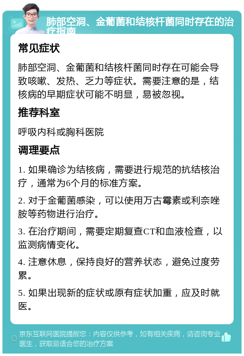 肺部空洞、金葡菌和结核杆菌同时存在的治疗指南 常见症状 肺部空洞、金葡菌和结核杆菌同时存在可能会导致咳嗽、发热、乏力等症状。需要注意的是，结核病的早期症状可能不明显，易被忽视。 推荐科室 呼吸内科或胸科医院 调理要点 1. 如果确诊为结核病，需要进行规范的抗结核治疗，通常为6个月的标准方案。 2. 对于金葡菌感染，可以使用万古霉素或利奈唑胺等药物进行治疗。 3. 在治疗期间，需要定期复查CT和血液检查，以监测病情变化。 4. 注意休息，保持良好的营养状态，避免过度劳累。 5. 如果出现新的症状或原有症状加重，应及时就医。