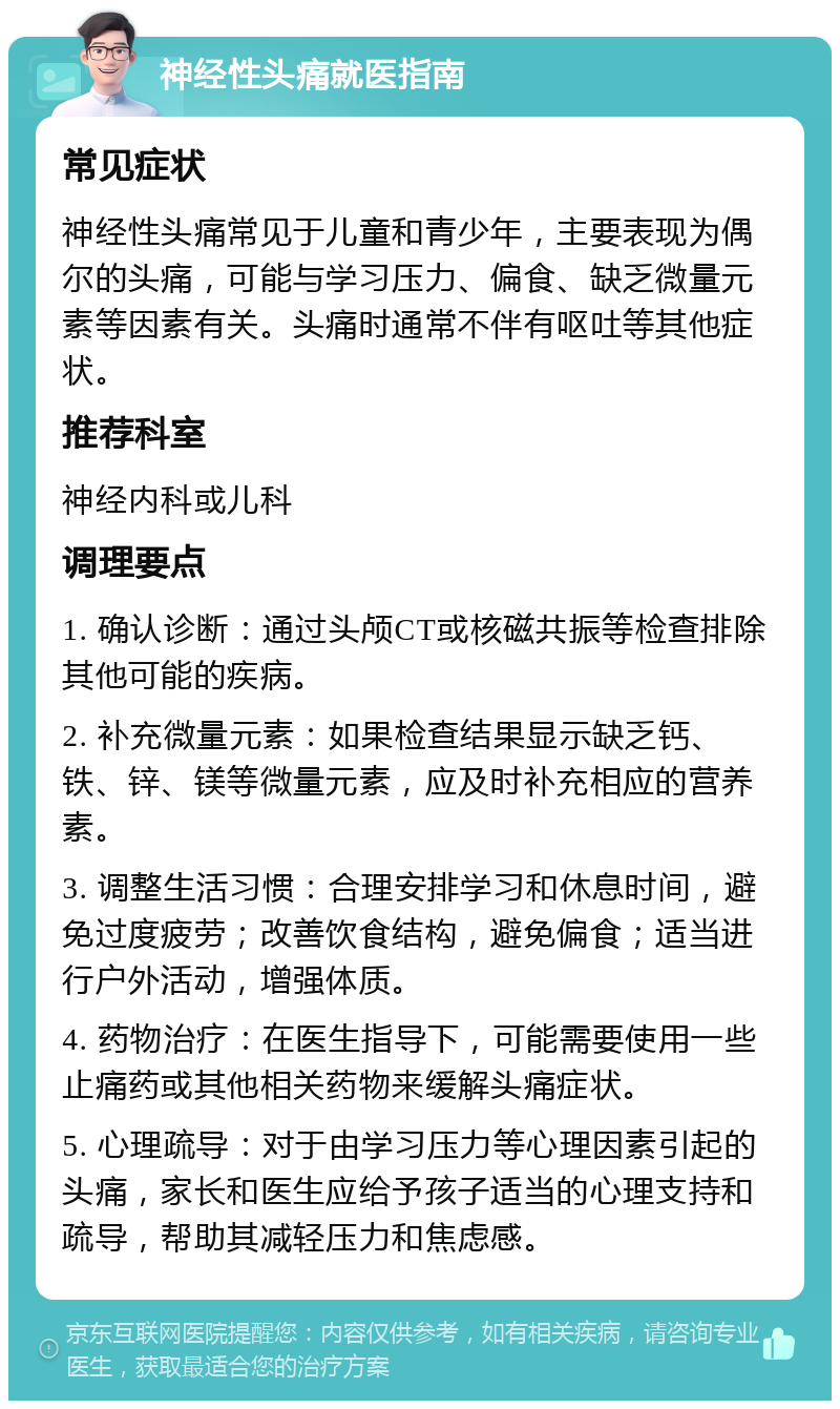 神经性头痛就医指南 常见症状 神经性头痛常见于儿童和青少年，主要表现为偶尔的头痛，可能与学习压力、偏食、缺乏微量元素等因素有关。头痛时通常不伴有呕吐等其他症状。 推荐科室 神经内科或儿科 调理要点 1. 确认诊断：通过头颅CT或核磁共振等检查排除其他可能的疾病。 2. 补充微量元素：如果检查结果显示缺乏钙、铁、锌、镁等微量元素，应及时补充相应的营养素。 3. 调整生活习惯：合理安排学习和休息时间，避免过度疲劳；改善饮食结构，避免偏食；适当进行户外活动，增强体质。 4. 药物治疗：在医生指导下，可能需要使用一些止痛药或其他相关药物来缓解头痛症状。 5. 心理疏导：对于由学习压力等心理因素引起的头痛，家长和医生应给予孩子适当的心理支持和疏导，帮助其减轻压力和焦虑感。