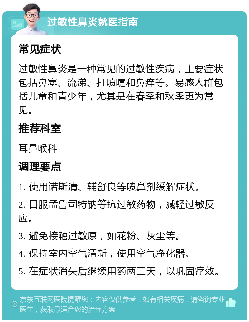 过敏性鼻炎就医指南 常见症状 过敏性鼻炎是一种常见的过敏性疾病，主要症状包括鼻塞、流涕、打喷嚏和鼻痒等。易感人群包括儿童和青少年，尤其是在春季和秋季更为常见。 推荐科室 耳鼻喉科 调理要点 1. 使用诺斯清、辅舒良等喷鼻剂缓解症状。 2. 口服孟鲁司特钠等抗过敏药物，减轻过敏反应。 3. 避免接触过敏原，如花粉、灰尘等。 4. 保持室内空气清新，使用空气净化器。 5. 在症状消失后继续用药两三天，以巩固疗效。