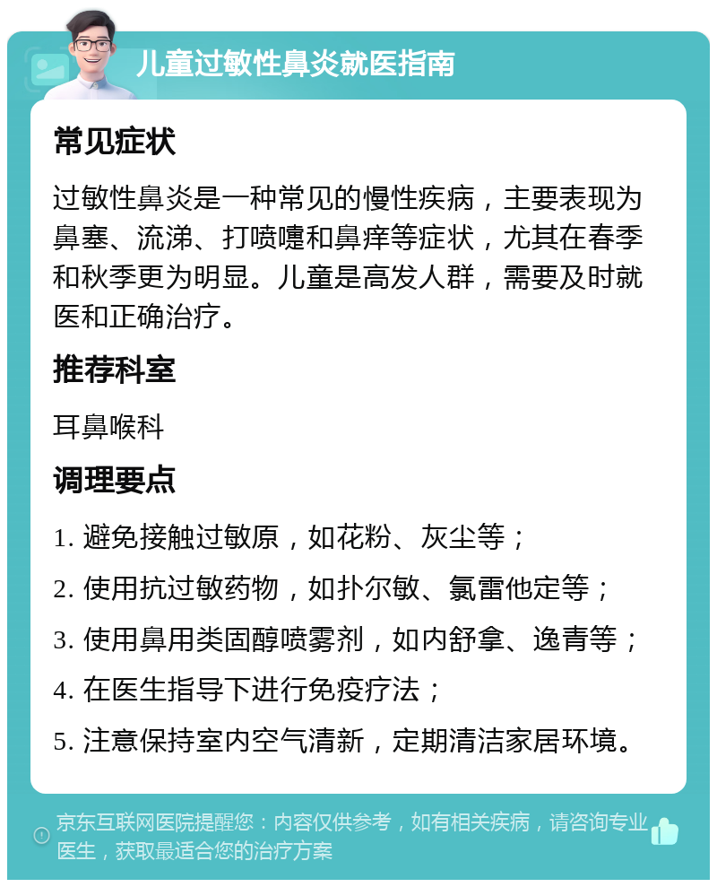 儿童过敏性鼻炎就医指南 常见症状 过敏性鼻炎是一种常见的慢性疾病，主要表现为鼻塞、流涕、打喷嚏和鼻痒等症状，尤其在春季和秋季更为明显。儿童是高发人群，需要及时就医和正确治疗。 推荐科室 耳鼻喉科 调理要点 1. 避免接触过敏原，如花粉、灰尘等； 2. 使用抗过敏药物，如扑尔敏、氯雷他定等； 3. 使用鼻用类固醇喷雾剂，如内舒拿、逸青等； 4. 在医生指导下进行免疫疗法； 5. 注意保持室内空气清新，定期清洁家居环境。