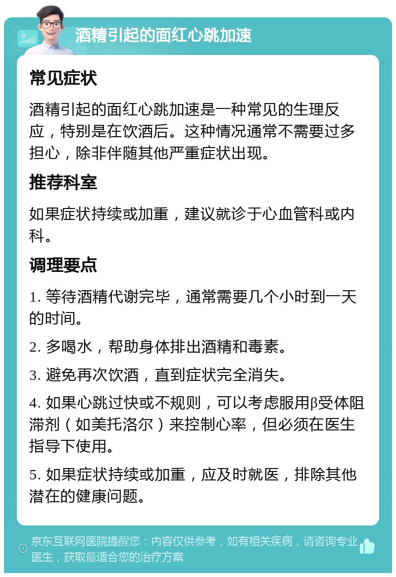 酒精引起的面红心跳加速 常见症状 酒精引起的面红心跳加速是一种常见的生理反应，特别是在饮酒后。这种情况通常不需要过多担心，除非伴随其他严重症状出现。 推荐科室 如果症状持续或加重，建议就诊于心血管科或内科。 调理要点 1. 等待酒精代谢完毕，通常需要几个小时到一天的时间。 2. 多喝水，帮助身体排出酒精和毒素。 3. 避免再次饮酒，直到症状完全消失。 4. 如果心跳过快或不规则，可以考虑服用β受体阻滞剂（如美托洛尔）来控制心率，但必须在医生指导下使用。 5. 如果症状持续或加重，应及时就医，排除其他潜在的健康问题。