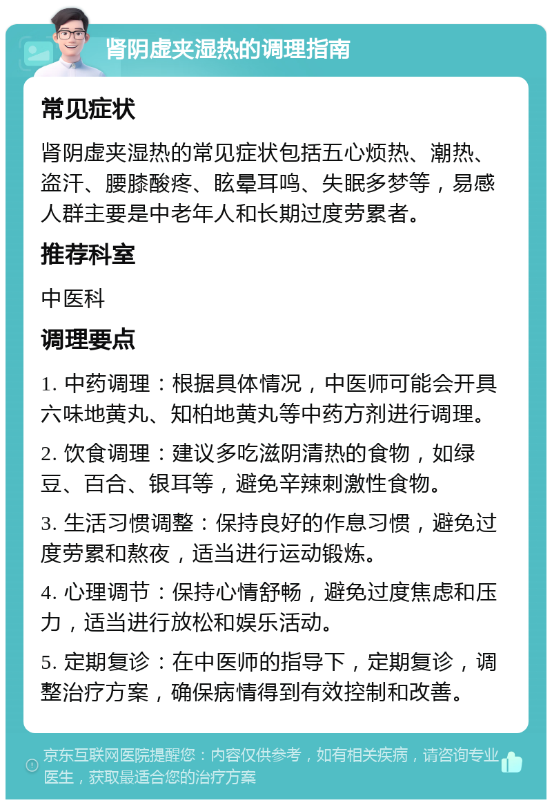 肾阴虚夹湿热的调理指南 常见症状 肾阴虚夹湿热的常见症状包括五心烦热、潮热、盗汗、腰膝酸疼、眩晕耳鸣、失眠多梦等，易感人群主要是中老年人和长期过度劳累者。 推荐科室 中医科 调理要点 1. 中药调理：根据具体情况，中医师可能会开具六味地黄丸、知柏地黄丸等中药方剂进行调理。 2. 饮食调理：建议多吃滋阴清热的食物，如绿豆、百合、银耳等，避免辛辣刺激性食物。 3. 生活习惯调整：保持良好的作息习惯，避免过度劳累和熬夜，适当进行运动锻炼。 4. 心理调节：保持心情舒畅，避免过度焦虑和压力，适当进行放松和娱乐活动。 5. 定期复诊：在中医师的指导下，定期复诊，调整治疗方案，确保病情得到有效控制和改善。