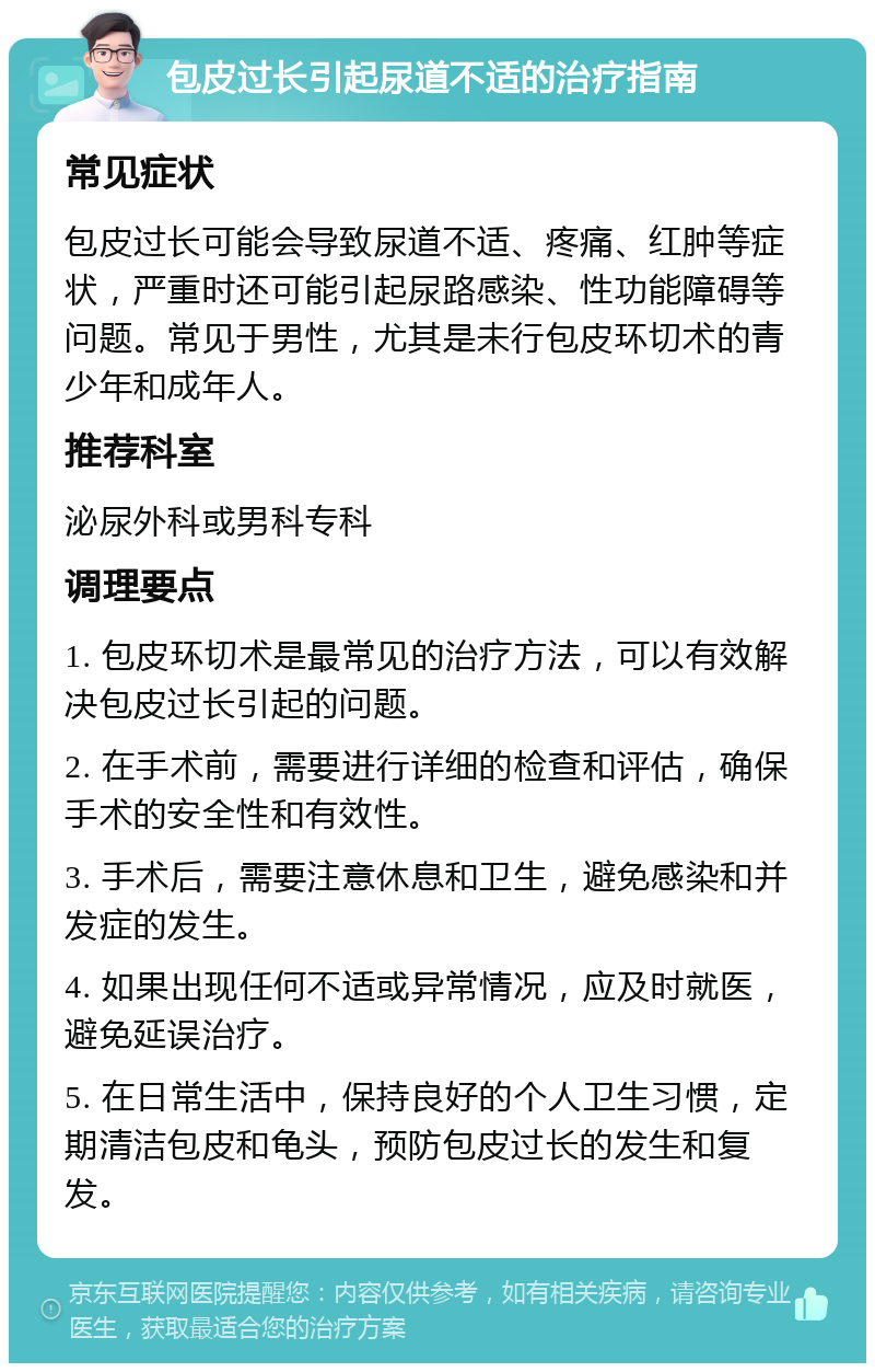 包皮过长引起尿道不适的治疗指南 常见症状 包皮过长可能会导致尿道不适、疼痛、红肿等症状，严重时还可能引起尿路感染、性功能障碍等问题。常见于男性，尤其是未行包皮环切术的青少年和成年人。 推荐科室 泌尿外科或男科专科 调理要点 1. 包皮环切术是最常见的治疗方法，可以有效解决包皮过长引起的问题。 2. 在手术前，需要进行详细的检查和评估，确保手术的安全性和有效性。 3. 手术后，需要注意休息和卫生，避免感染和并发症的发生。 4. 如果出现任何不适或异常情况，应及时就医，避免延误治疗。 5. 在日常生活中，保持良好的个人卫生习惯，定期清洁包皮和龟头，预防包皮过长的发生和复发。