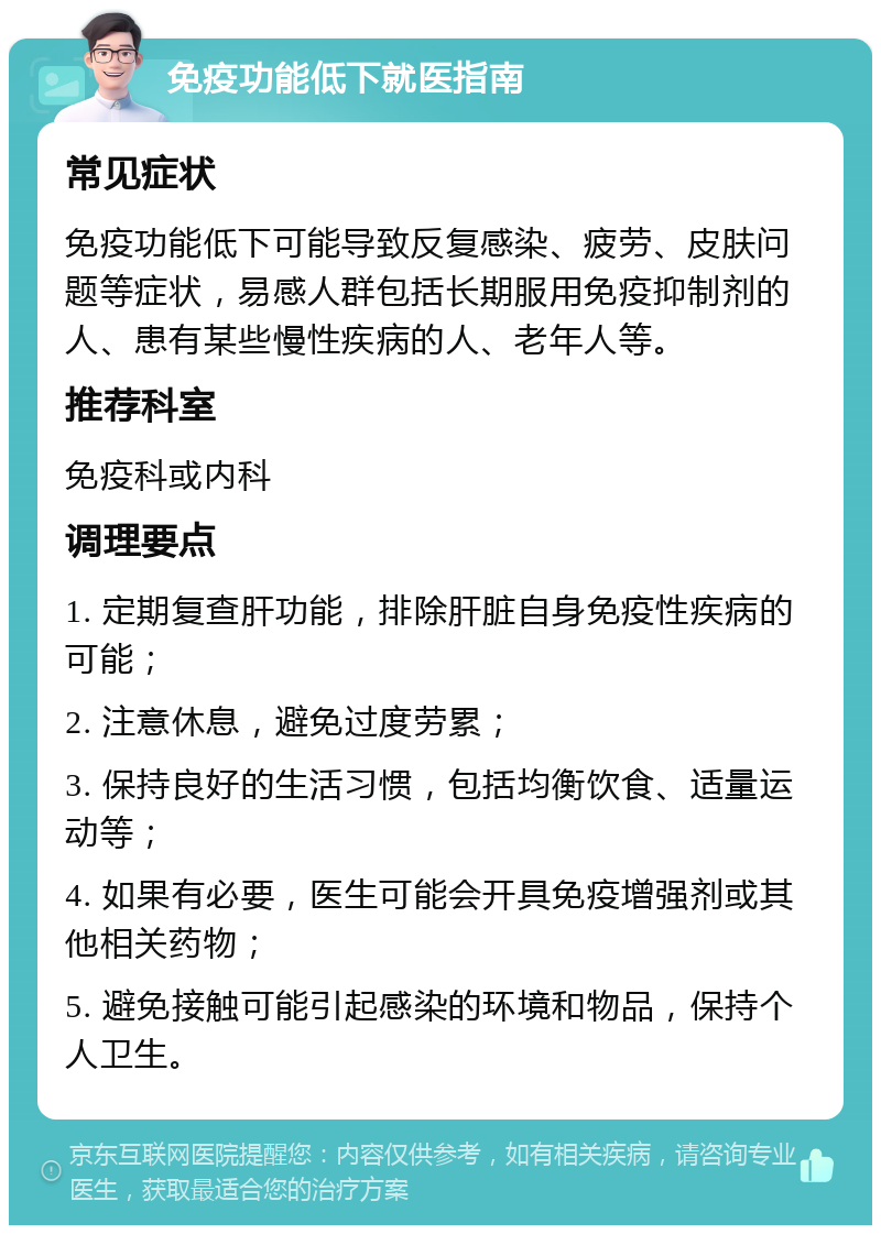 免疫功能低下就医指南 常见症状 免疫功能低下可能导致反复感染、疲劳、皮肤问题等症状，易感人群包括长期服用免疫抑制剂的人、患有某些慢性疾病的人、老年人等。 推荐科室 免疫科或内科 调理要点 1. 定期复查肝功能，排除肝脏自身免疫性疾病的可能； 2. 注意休息，避免过度劳累； 3. 保持良好的生活习惯，包括均衡饮食、适量运动等； 4. 如果有必要，医生可能会开具免疫增强剂或其他相关药物； 5. 避免接触可能引起感染的环境和物品，保持个人卫生。