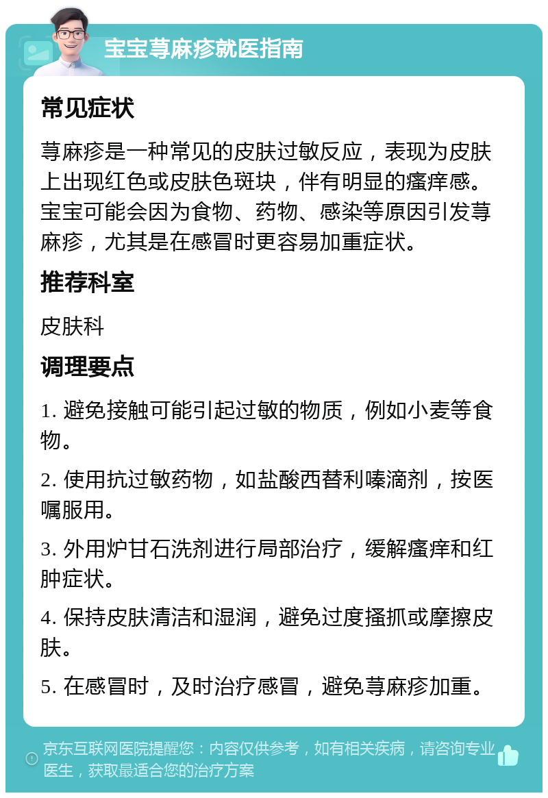 宝宝荨麻疹就医指南 常见症状 荨麻疹是一种常见的皮肤过敏反应，表现为皮肤上出现红色或皮肤色斑块，伴有明显的瘙痒感。宝宝可能会因为食物、药物、感染等原因引发荨麻疹，尤其是在感冒时更容易加重症状。 推荐科室 皮肤科 调理要点 1. 避免接触可能引起过敏的物质，例如小麦等食物。 2. 使用抗过敏药物，如盐酸西替利嗪滴剂，按医嘱服用。 3. 外用炉甘石洗剂进行局部治疗，缓解瘙痒和红肿症状。 4. 保持皮肤清洁和湿润，避免过度搔抓或摩擦皮肤。 5. 在感冒时，及时治疗感冒，避免荨麻疹加重。