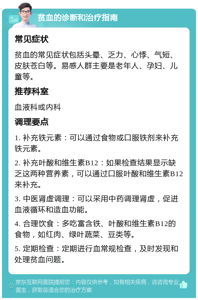 贫血的诊断和治疗指南 常见症状 贫血的常见症状包括头晕、乏力、心悸、气短、皮肤苍白等。易感人群主要是老年人、孕妇、儿童等。 推荐科室 血液科或内科 调理要点 1. 补充铁元素：可以通过食物或口服铁剂来补充铁元素。 2. 补充叶酸和维生素B12：如果检查结果显示缺乏这两种营养素，可以通过口服叶酸和维生素B12来补充。 3. 中医肾虚调理：可以采用中药调理肾虚，促进血液循环和造血功能。 4. 合理饮食：多吃富含铁、叶酸和维生素B12的食物，如红肉、绿叶蔬菜、豆类等。 5. 定期检查：定期进行血常规检查，及时发现和处理贫血问题。