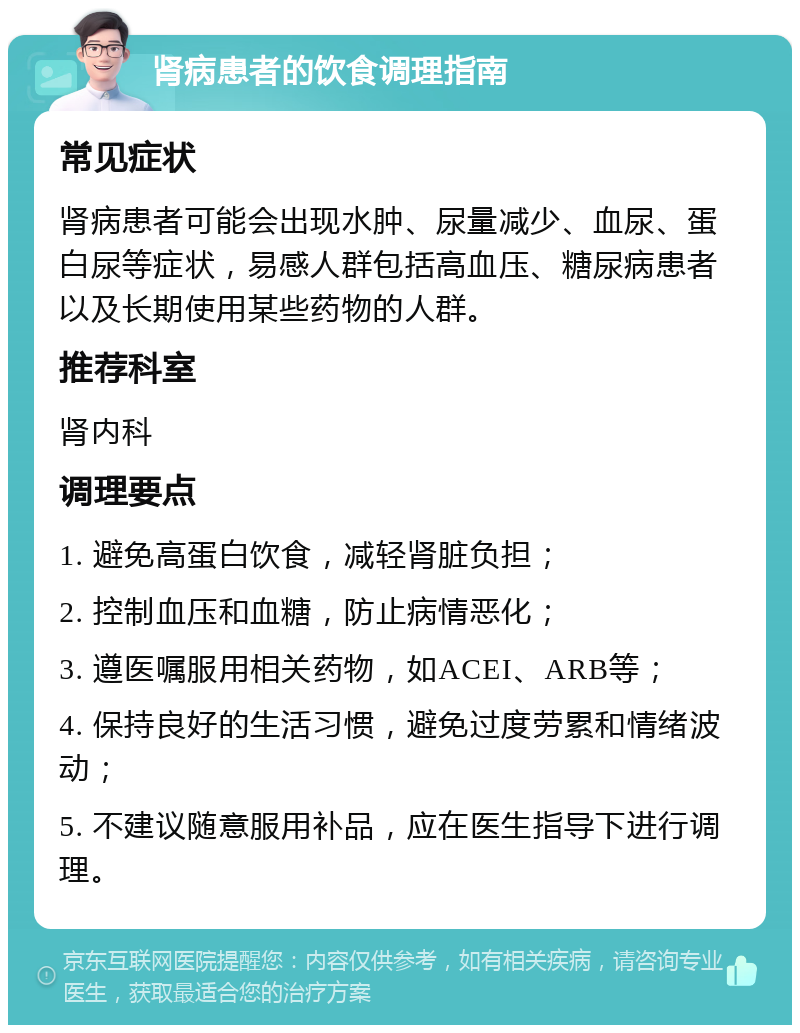 肾病患者的饮食调理指南 常见症状 肾病患者可能会出现水肿、尿量减少、血尿、蛋白尿等症状，易感人群包括高血压、糖尿病患者以及长期使用某些药物的人群。 推荐科室 肾内科 调理要点 1. 避免高蛋白饮食，减轻肾脏负担； 2. 控制血压和血糖，防止病情恶化； 3. 遵医嘱服用相关药物，如ACEI、ARB等； 4. 保持良好的生活习惯，避免过度劳累和情绪波动； 5. 不建议随意服用补品，应在医生指导下进行调理。