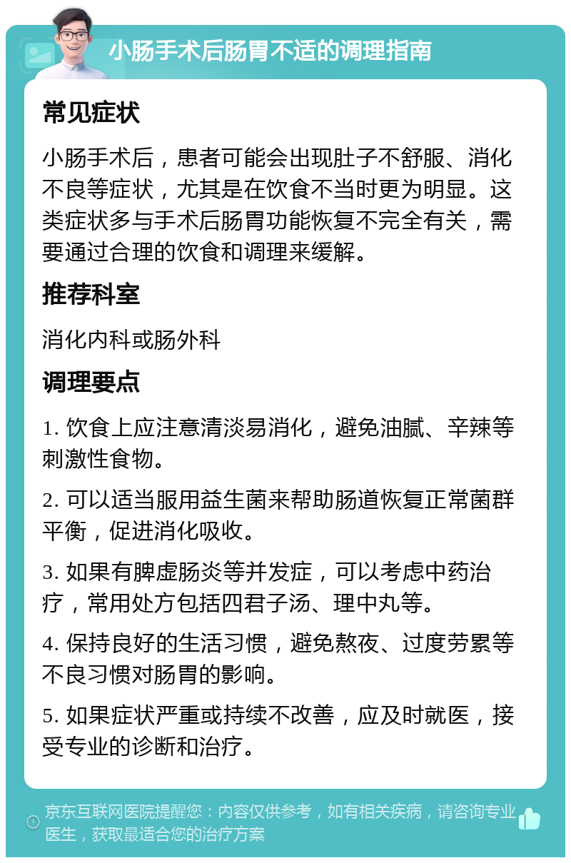 小肠手术后肠胃不适的调理指南 常见症状 小肠手术后，患者可能会出现肚子不舒服、消化不良等症状，尤其是在饮食不当时更为明显。这类症状多与手术后肠胃功能恢复不完全有关，需要通过合理的饮食和调理来缓解。 推荐科室 消化内科或肠外科 调理要点 1. 饮食上应注意清淡易消化，避免油腻、辛辣等刺激性食物。 2. 可以适当服用益生菌来帮助肠道恢复正常菌群平衡，促进消化吸收。 3. 如果有脾虚肠炎等并发症，可以考虑中药治疗，常用处方包括四君子汤、理中丸等。 4. 保持良好的生活习惯，避免熬夜、过度劳累等不良习惯对肠胃的影响。 5. 如果症状严重或持续不改善，应及时就医，接受专业的诊断和治疗。