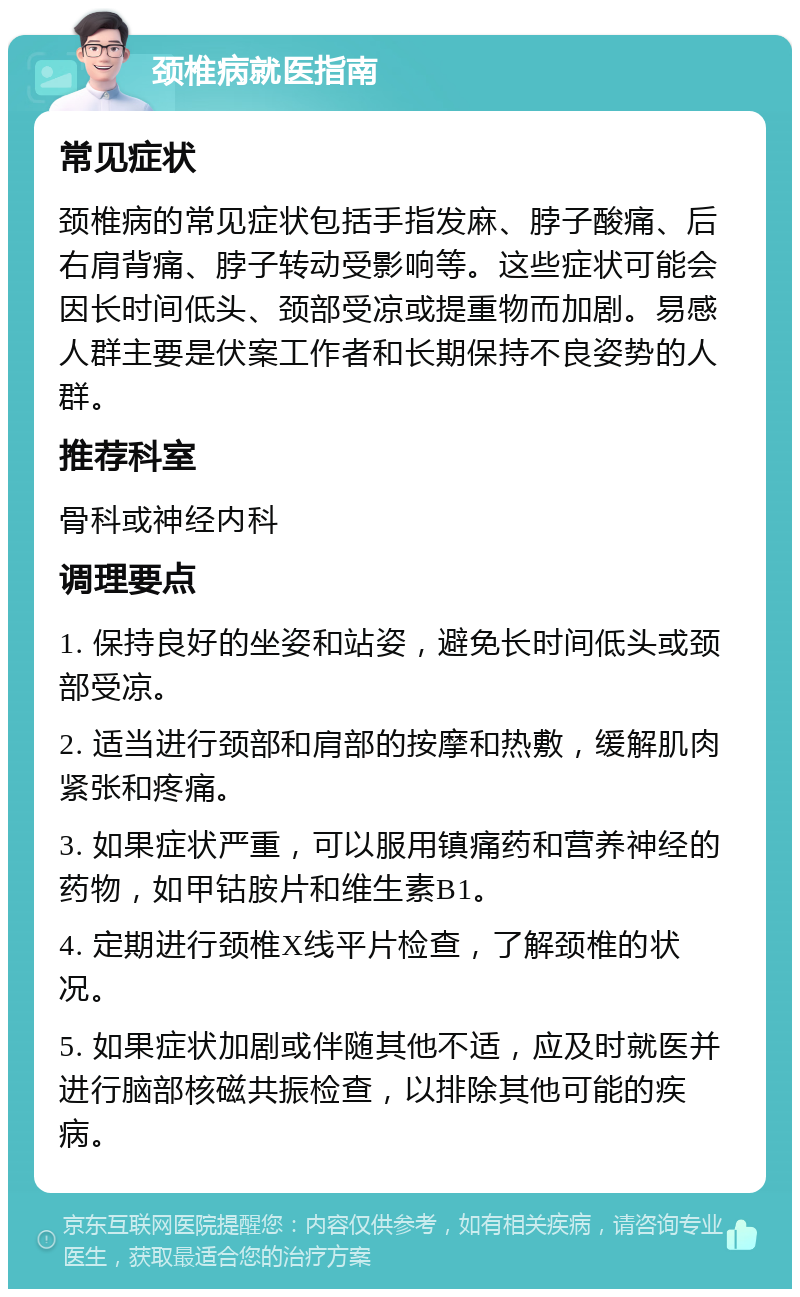 颈椎病就医指南 常见症状 颈椎病的常见症状包括手指发麻、脖子酸痛、后右肩背痛、脖子转动受影响等。这些症状可能会因长时间低头、颈部受凉或提重物而加剧。易感人群主要是伏案工作者和长期保持不良姿势的人群。 推荐科室 骨科或神经内科 调理要点 1. 保持良好的坐姿和站姿，避免长时间低头或颈部受凉。 2. 适当进行颈部和肩部的按摩和热敷，缓解肌肉紧张和疼痛。 3. 如果症状严重，可以服用镇痛药和营养神经的药物，如甲钴胺片和维生素B1。 4. 定期进行颈椎X线平片检查，了解颈椎的状况。 5. 如果症状加剧或伴随其他不适，应及时就医并进行脑部核磁共振检查，以排除其他可能的疾病。