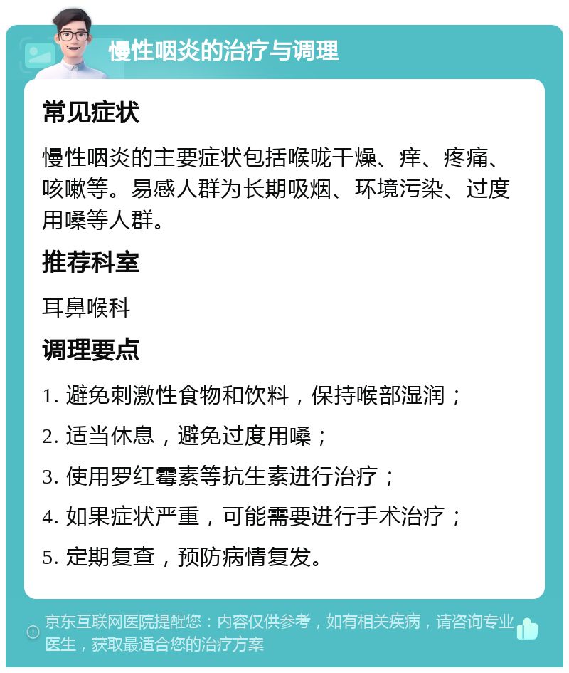 慢性咽炎的治疗与调理 常见症状 慢性咽炎的主要症状包括喉咙干燥、痒、疼痛、咳嗽等。易感人群为长期吸烟、环境污染、过度用嗓等人群。 推荐科室 耳鼻喉科 调理要点 1. 避免刺激性食物和饮料，保持喉部湿润； 2. 适当休息，避免过度用嗓； 3. 使用罗红霉素等抗生素进行治疗； 4. 如果症状严重，可能需要进行手术治疗； 5. 定期复查，预防病情复发。