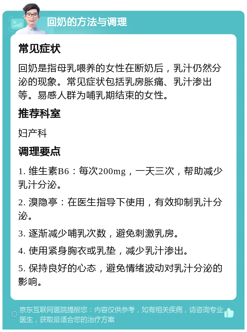 回奶的方法与调理 常见症状 回奶是指母乳喂养的女性在断奶后，乳汁仍然分泌的现象。常见症状包括乳房胀痛、乳汁渗出等。易感人群为哺乳期结束的女性。 推荐科室 妇产科 调理要点 1. 维生素B6：每次200mg，一天三次，帮助减少乳汁分泌。 2. 溴隐亭：在医生指导下使用，有效抑制乳汁分泌。 3. 逐渐减少哺乳次数，避免刺激乳房。 4. 使用紧身胸衣或乳垫，减少乳汁渗出。 5. 保持良好的心态，避免情绪波动对乳汁分泌的影响。