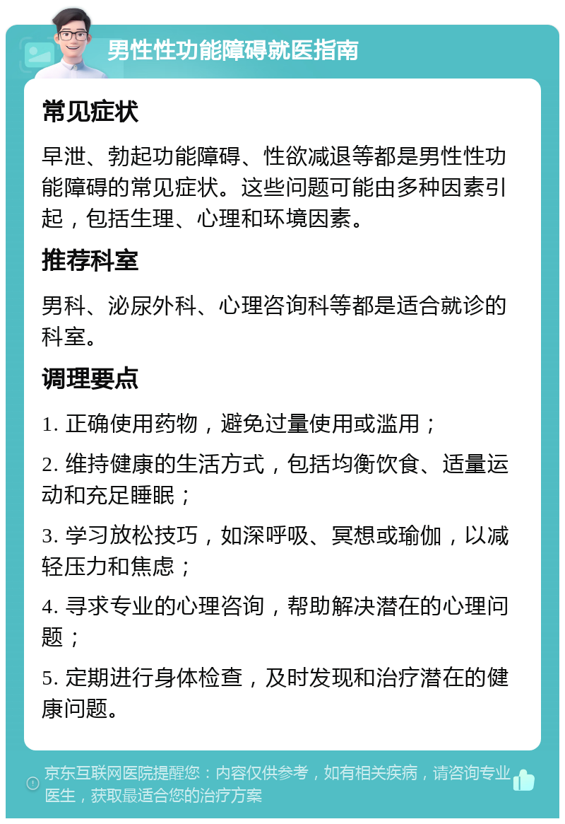 男性性功能障碍就医指南 常见症状 早泄、勃起功能障碍、性欲减退等都是男性性功能障碍的常见症状。这些问题可能由多种因素引起，包括生理、心理和环境因素。 推荐科室 男科、泌尿外科、心理咨询科等都是适合就诊的科室。 调理要点 1. 正确使用药物，避免过量使用或滥用； 2. 维持健康的生活方式，包括均衡饮食、适量运动和充足睡眠； 3. 学习放松技巧，如深呼吸、冥想或瑜伽，以减轻压力和焦虑； 4. 寻求专业的心理咨询，帮助解决潜在的心理问题； 5. 定期进行身体检查，及时发现和治疗潜在的健康问题。