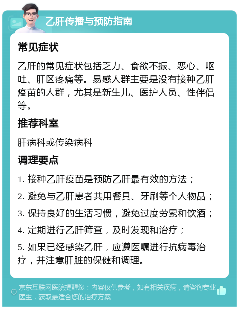 乙肝传播与预防指南 常见症状 乙肝的常见症状包括乏力、食欲不振、恶心、呕吐、肝区疼痛等。易感人群主要是没有接种乙肝疫苗的人群，尤其是新生儿、医护人员、性伴侣等。 推荐科室 肝病科或传染病科 调理要点 1. 接种乙肝疫苗是预防乙肝最有效的方法； 2. 避免与乙肝患者共用餐具、牙刷等个人物品； 3. 保持良好的生活习惯，避免过度劳累和饮酒； 4. 定期进行乙肝筛查，及时发现和治疗； 5. 如果已经感染乙肝，应遵医嘱进行抗病毒治疗，并注意肝脏的保健和调理。