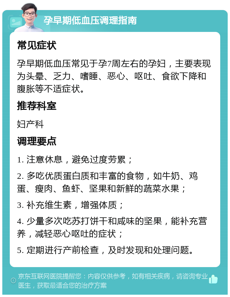 孕早期低血压调理指南 常见症状 孕早期低血压常见于孕7周左右的孕妇，主要表现为头晕、乏力、嗜睡、恶心、呕吐、食欲下降和腹胀等不适症状。 推荐科室 妇产科 调理要点 1. 注意休息，避免过度劳累； 2. 多吃优质蛋白质和丰富的食物，如牛奶、鸡蛋、瘦肉、鱼虾、坚果和新鲜的蔬菜水果； 3. 补充维生素，增强体质； 4. 少量多次吃苏打饼干和咸味的坚果，能补充营养，减轻恶心呕吐的症状； 5. 定期进行产前检查，及时发现和处理问题。