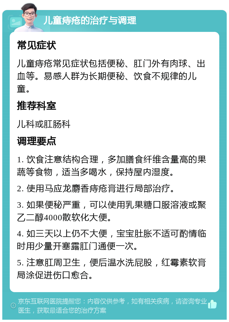 儿童痔疮的治疗与调理 常见症状 儿童痔疮常见症状包括便秘、肛门外有肉球、出血等。易感人群为长期便秘、饮食不规律的儿童。 推荐科室 儿科或肛肠科 调理要点 1. 饮食注意结构合理，多加膳食纤维含量高的果蔬等食物，适当多喝水，保持屋内湿度。 2. 使用马应龙麝香痔疮膏进行局部治疗。 3. 如果便秘严重，可以使用乳果糖口服溶液或聚乙二醇4000散软化大便。 4. 如三天以上仍不大便，宝宝肚胀不适可酌情临时用少量开塞露肛门通便一次。 5. 注意肛周卫生，便后温水洗屁股，红霉素软膏局涂促进伤口愈合。