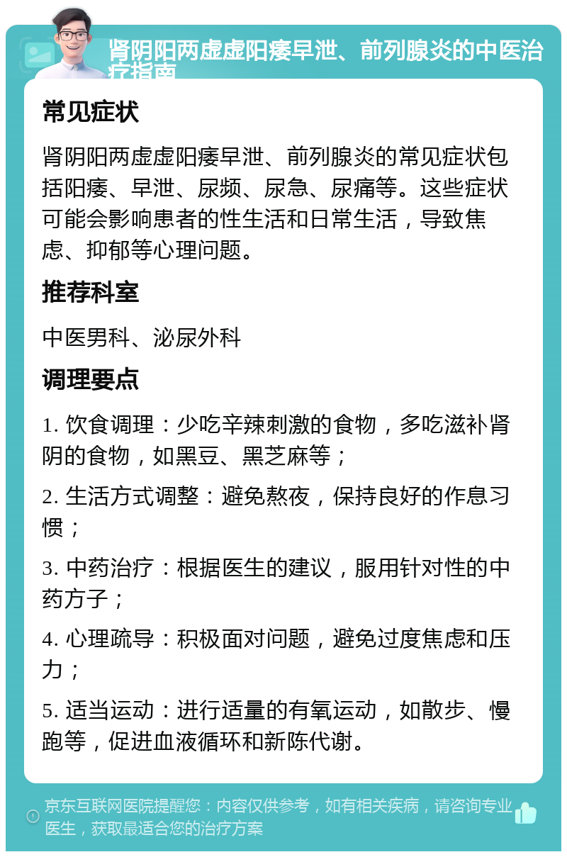 肾阴阳两虚虚阳痿早泄、前列腺炎的中医治疗指南 常见症状 肾阴阳两虚虚阳痿早泄、前列腺炎的常见症状包括阳痿、早泄、尿频、尿急、尿痛等。这些症状可能会影响患者的性生活和日常生活，导致焦虑、抑郁等心理问题。 推荐科室 中医男科、泌尿外科 调理要点 1. 饮食调理：少吃辛辣刺激的食物，多吃滋补肾阴的食物，如黑豆、黑芝麻等； 2. 生活方式调整：避免熬夜，保持良好的作息习惯； 3. 中药治疗：根据医生的建议，服用针对性的中药方子； 4. 心理疏导：积极面对问题，避免过度焦虑和压力； 5. 适当运动：进行适量的有氧运动，如散步、慢跑等，促进血液循环和新陈代谢。