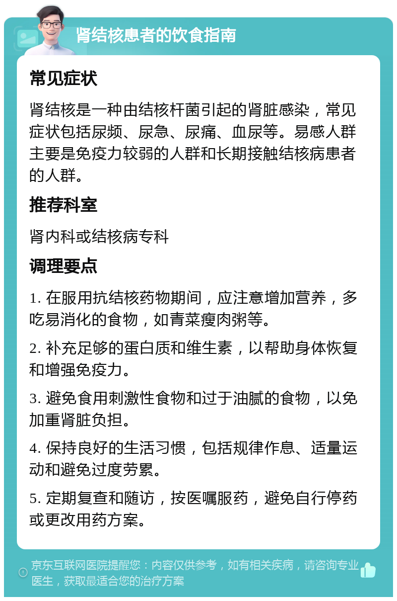 肾结核患者的饮食指南 常见症状 肾结核是一种由结核杆菌引起的肾脏感染，常见症状包括尿频、尿急、尿痛、血尿等。易感人群主要是免疫力较弱的人群和长期接触结核病患者的人群。 推荐科室 肾内科或结核病专科 调理要点 1. 在服用抗结核药物期间，应注意增加营养，多吃易消化的食物，如青菜瘦肉粥等。 2. 补充足够的蛋白质和维生素，以帮助身体恢复和增强免疫力。 3. 避免食用刺激性食物和过于油腻的食物，以免加重肾脏负担。 4. 保持良好的生活习惯，包括规律作息、适量运动和避免过度劳累。 5. 定期复查和随访，按医嘱服药，避免自行停药或更改用药方案。