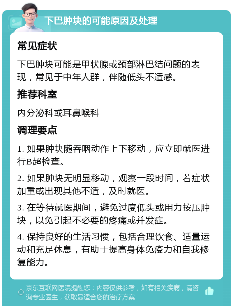 下巴肿块的可能原因及处理 常见症状 下巴肿块可能是甲状腺或颈部淋巴结问题的表现，常见于中年人群，伴随低头不适感。 推荐科室 内分泌科或耳鼻喉科 调理要点 1. 如果肿块随吞咽动作上下移动，应立即就医进行B超检查。 2. 如果肿块无明显移动，观察一段时间，若症状加重或出现其他不适，及时就医。 3. 在等待就医期间，避免过度低头或用力按压肿块，以免引起不必要的疼痛或并发症。 4. 保持良好的生活习惯，包括合理饮食、适量运动和充足休息，有助于提高身体免疫力和自我修复能力。