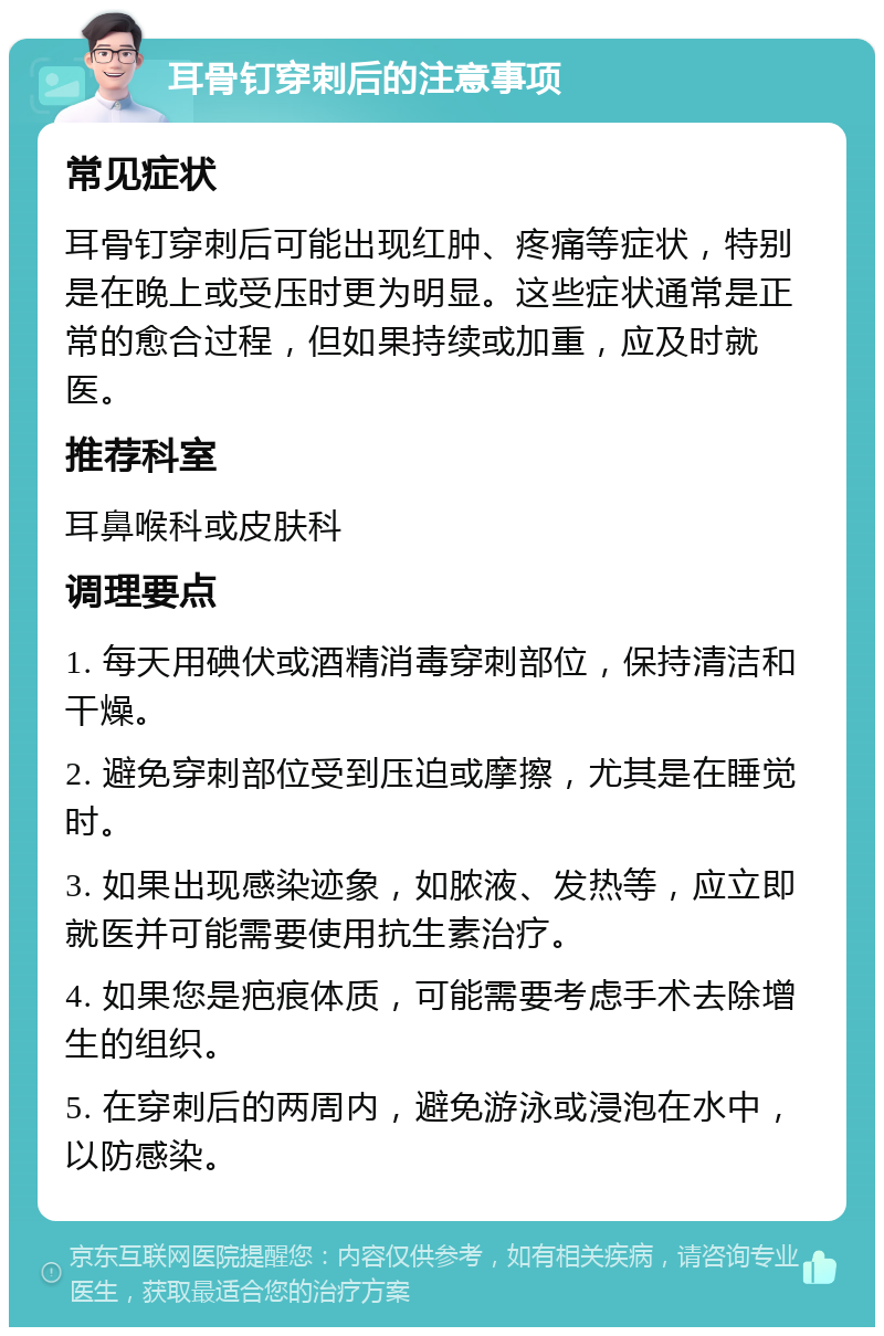 耳骨钉穿刺后的注意事项 常见症状 耳骨钉穿刺后可能出现红肿、疼痛等症状，特别是在晚上或受压时更为明显。这些症状通常是正常的愈合过程，但如果持续或加重，应及时就医。 推荐科室 耳鼻喉科或皮肤科 调理要点 1. 每天用碘伏或酒精消毒穿刺部位，保持清洁和干燥。 2. 避免穿刺部位受到压迫或摩擦，尤其是在睡觉时。 3. 如果出现感染迹象，如脓液、发热等，应立即就医并可能需要使用抗生素治疗。 4. 如果您是疤痕体质，可能需要考虑手术去除增生的组织。 5. 在穿刺后的两周内，避免游泳或浸泡在水中，以防感染。