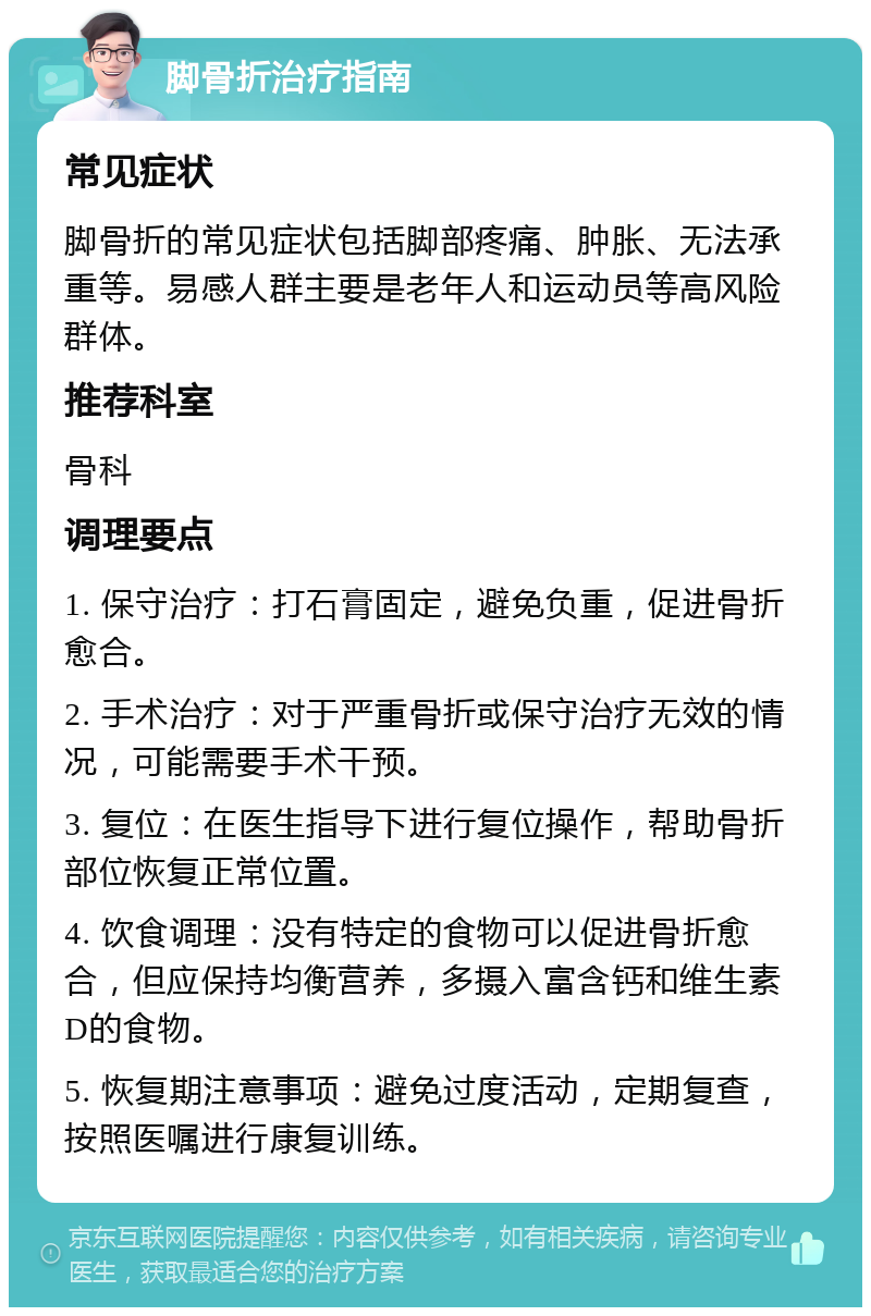 脚骨折治疗指南 常见症状 脚骨折的常见症状包括脚部疼痛、肿胀、无法承重等。易感人群主要是老年人和运动员等高风险群体。 推荐科室 骨科 调理要点 1. 保守治疗：打石膏固定，避免负重，促进骨折愈合。 2. 手术治疗：对于严重骨折或保守治疗无效的情况，可能需要手术干预。 3. 复位：在医生指导下进行复位操作，帮助骨折部位恢复正常位置。 4. 饮食调理：没有特定的食物可以促进骨折愈合，但应保持均衡营养，多摄入富含钙和维生素D的食物。 5. 恢复期注意事项：避免过度活动，定期复查，按照医嘱进行康复训练。