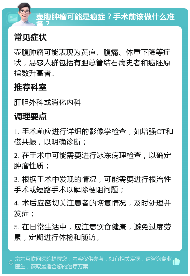 壶腹肿瘤可能是癌症？手术前该做什么准备？ 常见症状 壶腹肿瘤可能表现为黄疸、腹痛、体重下降等症状，易感人群包括有胆总管结石病史者和癌胚原指数升高者。 推荐科室 肝胆外科或消化内科 调理要点 1. 手术前应进行详细的影像学检查，如增强CT和磁共振，以明确诊断； 2. 在手术中可能需要进行冰冻病理检查，以确定肿瘤性质； 3. 根据手术中发现的情况，可能需要进行根治性手术或短路手术以解除梗阻问题； 4. 术后应密切关注患者的恢复情况，及时处理并发症； 5. 在日常生活中，应注意饮食健康，避免过度劳累，定期进行体检和随访。