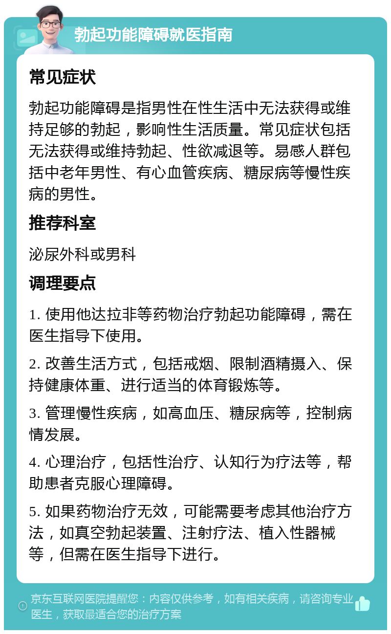 勃起功能障碍就医指南 常见症状 勃起功能障碍是指男性在性生活中无法获得或维持足够的勃起，影响性生活质量。常见症状包括无法获得或维持勃起、性欲减退等。易感人群包括中老年男性、有心血管疾病、糖尿病等慢性疾病的男性。 推荐科室 泌尿外科或男科 调理要点 1. 使用他达拉非等药物治疗勃起功能障碍，需在医生指导下使用。 2. 改善生活方式，包括戒烟、限制酒精摄入、保持健康体重、进行适当的体育锻炼等。 3. 管理慢性疾病，如高血压、糖尿病等，控制病情发展。 4. 心理治疗，包括性治疗、认知行为疗法等，帮助患者克服心理障碍。 5. 如果药物治疗无效，可能需要考虑其他治疗方法，如真空勃起装置、注射疗法、植入性器械等，但需在医生指导下进行。