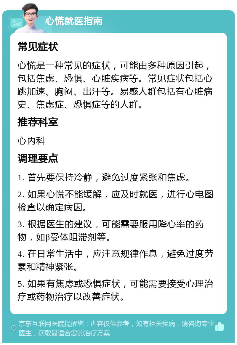 心慌就医指南 常见症状 心慌是一种常见的症状，可能由多种原因引起，包括焦虑、恐惧、心脏疾病等。常见症状包括心跳加速、胸闷、出汗等。易感人群包括有心脏病史、焦虑症、恐惧症等的人群。 推荐科室 心内科 调理要点 1. 首先要保持冷静，避免过度紧张和焦虑。 2. 如果心慌不能缓解，应及时就医，进行心电图检查以确定病因。 3. 根据医生的建议，可能需要服用降心率的药物，如β受体阻滞剂等。 4. 在日常生活中，应注意规律作息，避免过度劳累和精神紧张。 5. 如果有焦虑或恐惧症状，可能需要接受心理治疗或药物治疗以改善症状。