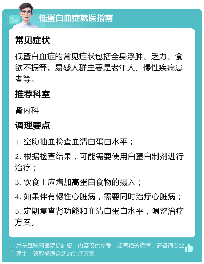 低蛋白血症就医指南 常见症状 低蛋白血症的常见症状包括全身浮肿、乏力、食欲不振等。易感人群主要是老年人、慢性疾病患者等。 推荐科室 肾内科 调理要点 1. 空腹抽血检查血清白蛋白水平； 2. 根据检查结果，可能需要使用白蛋白制剂进行治疗； 3. 饮食上应增加高蛋白食物的摄入； 4. 如果伴有慢性心脏病，需要同时治疗心脏病； 5. 定期复查肾功能和血清白蛋白水平，调整治疗方案。