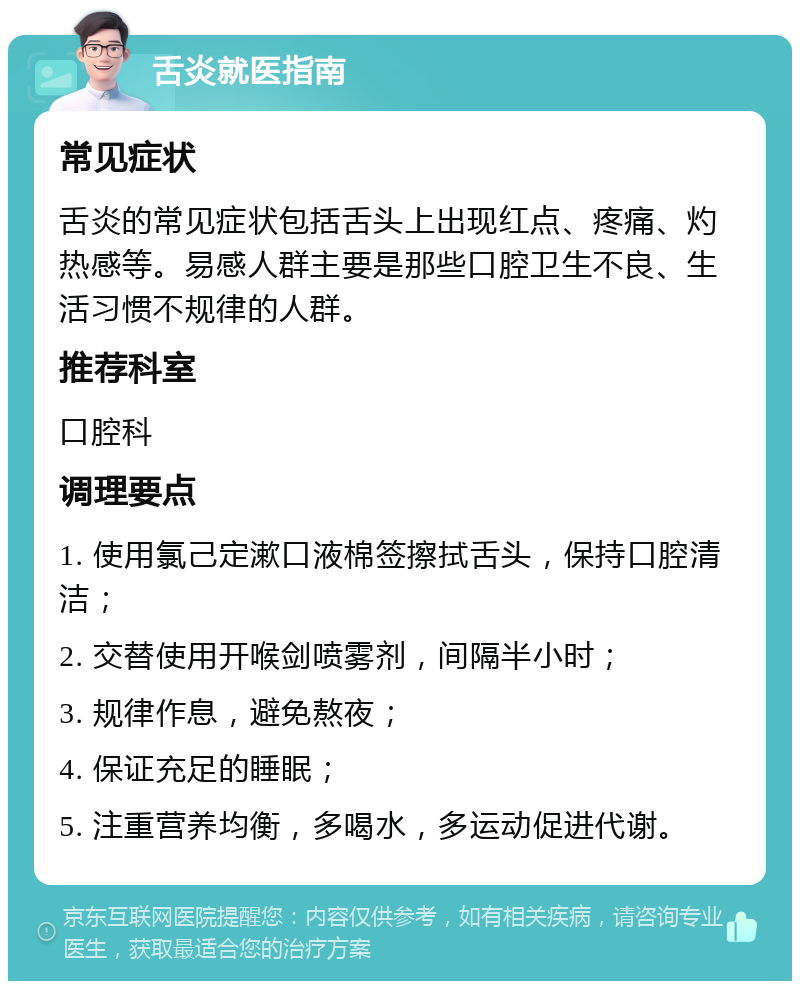 舌炎就医指南 常见症状 舌炎的常见症状包括舌头上出现红点、疼痛、灼热感等。易感人群主要是那些口腔卫生不良、生活习惯不规律的人群。 推荐科室 口腔科 调理要点 1. 使用氯己定漱口液棉签擦拭舌头，保持口腔清洁； 2. 交替使用开喉剑喷雾剂，间隔半小时； 3. 规律作息，避免熬夜； 4. 保证充足的睡眠； 5. 注重营养均衡，多喝水，多运动促进代谢。