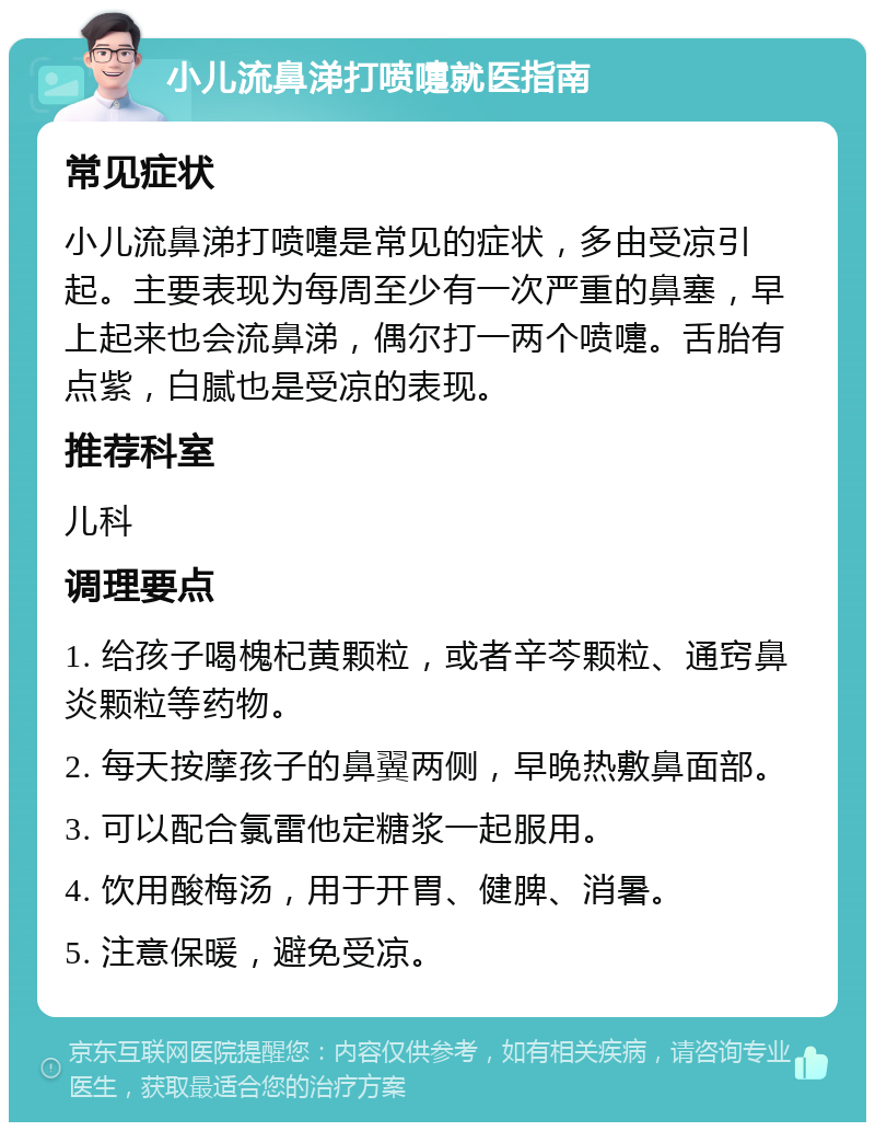 小儿流鼻涕打喷嚏就医指南 常见症状 小儿流鼻涕打喷嚏是常见的症状，多由受凉引起。主要表现为每周至少有一次严重的鼻塞，早上起来也会流鼻涕，偶尔打一两个喷嚏。舌胎有点紫，白腻也是受凉的表现。 推荐科室 儿科 调理要点 1. 给孩子喝槐杞黄颗粒，或者辛芩颗粒、通窍鼻炎颗粒等药物。 2. 每天按摩孩子的鼻翼两侧，早晚热敷鼻面部。 3. 可以配合氯雷他定糖浆一起服用。 4. 饮用酸梅汤，用于开胃、健脾、消暑。 5. 注意保暖，避免受凉。