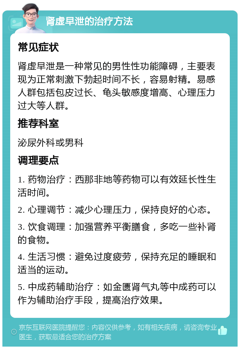 肾虚早泄的治疗方法 常见症状 肾虚早泄是一种常见的男性性功能障碍，主要表现为正常刺激下勃起时间不长，容易射精。易感人群包括包皮过长、龟头敏感度增高、心理压力过大等人群。 推荐科室 泌尿外科或男科 调理要点 1. 药物治疗：西那非地等药物可以有效延长性生活时间。 2. 心理调节：减少心理压力，保持良好的心态。 3. 饮食调理：加强营养平衡膳食，多吃一些补肾的食物。 4. 生活习惯：避免过度疲劳，保持充足的睡眠和适当的运动。 5. 中成药辅助治疗：如金匮肾气丸等中成药可以作为辅助治疗手段，提高治疗效果。